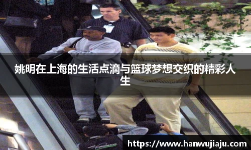 姚明在上海的生活点滴与篮球梦想交织的精彩人生